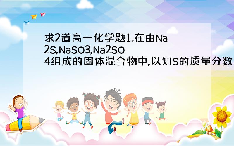 求2道高一化学题1.在由Na2S,NaSO3,Na2SO4组成的固体混合物中,以知S的质量分数为25.6%,则氧的质量分