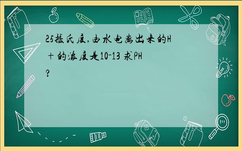 25摄氏度,由水电离出来的H+的浓度是10-13 求PH?