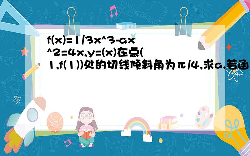 f(x)=1/3x^3-ax^2=4x,y=(x)在点(1,f(1))处的切线倾斜角为π/4,求a.若函数y=f(x)在