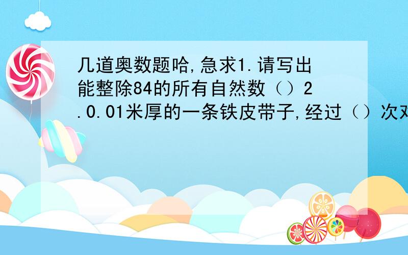 几道奥数题哈,急求1.请写出能整除84的所有自然数（）2.0.01米厚的一条铁皮带子,经过（）次对折后,高度超过10米3