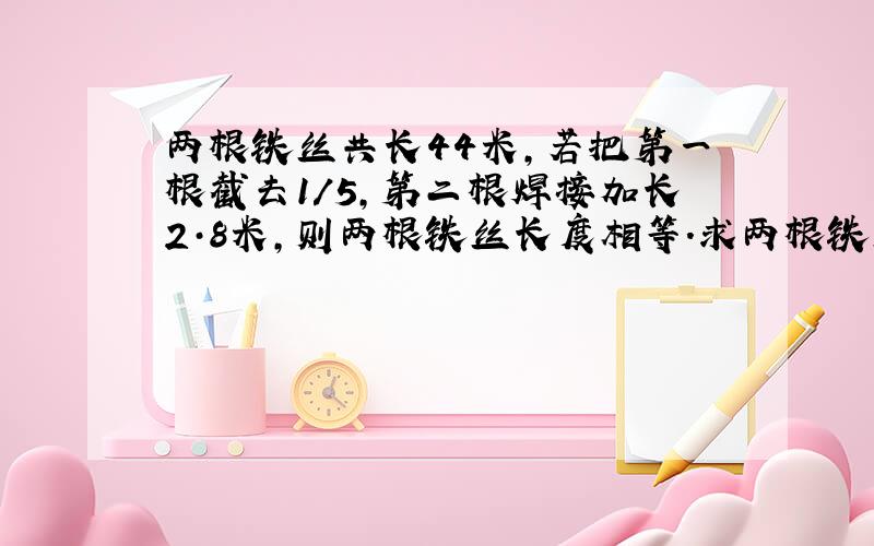 两根铁丝共长44米,若把第一根截去1/5,第二根焊接加长2·8米,则两根铁丝长度相等.求两根铁丝原来各有多少米