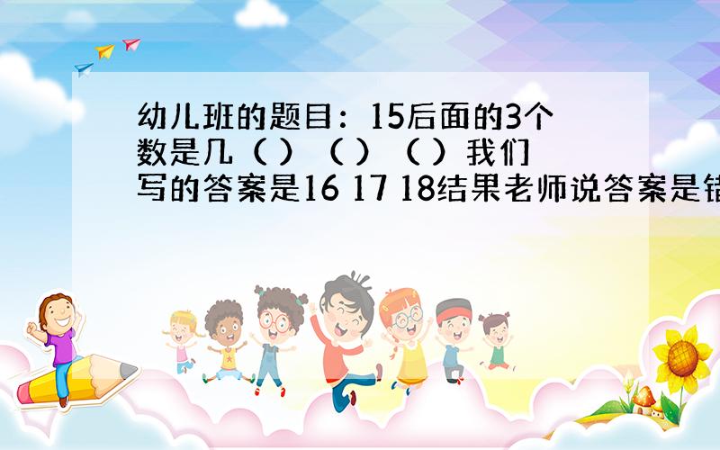 幼儿班的题目：15后面的3个数是几（ ）（ ）（ ）我们写的答案是16 17 18结果老师说答案是错的