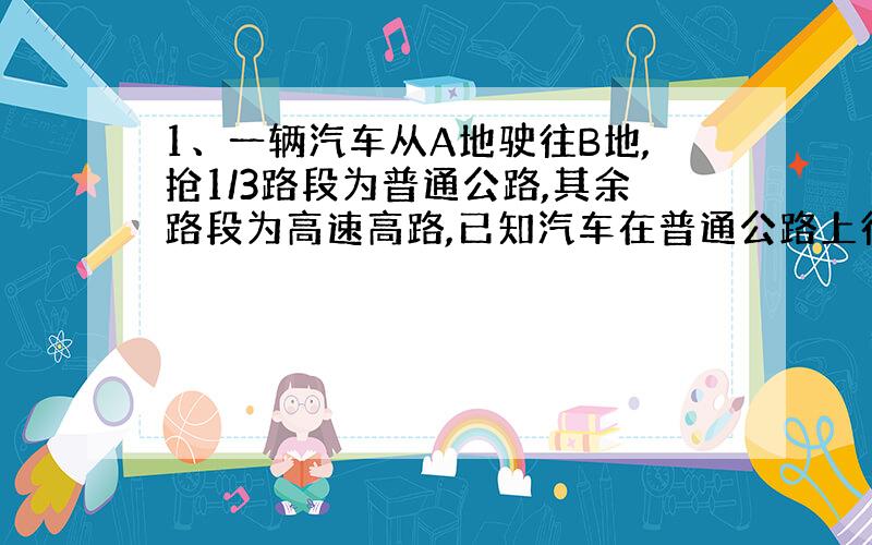 1、一辆汽车从A地驶往B地,抢1/3路段为普通公路,其余路段为高速高路,已知汽车在普通公路上行驶的速度为100KM/h,