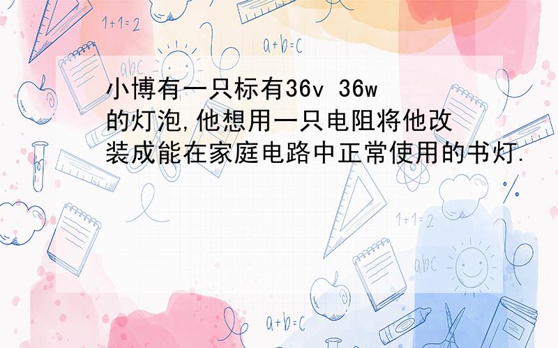 小博有一只标有36v 36w的灯泡,他想用一只电阻将他改装成能在家庭电路中正常使用的书灯.