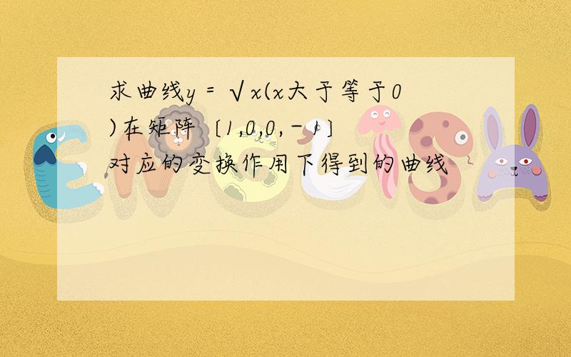 求曲线y＝√x(x大于等于0)在矩阵〔1,0,0,－1〕对应的变换作用下得到的曲线