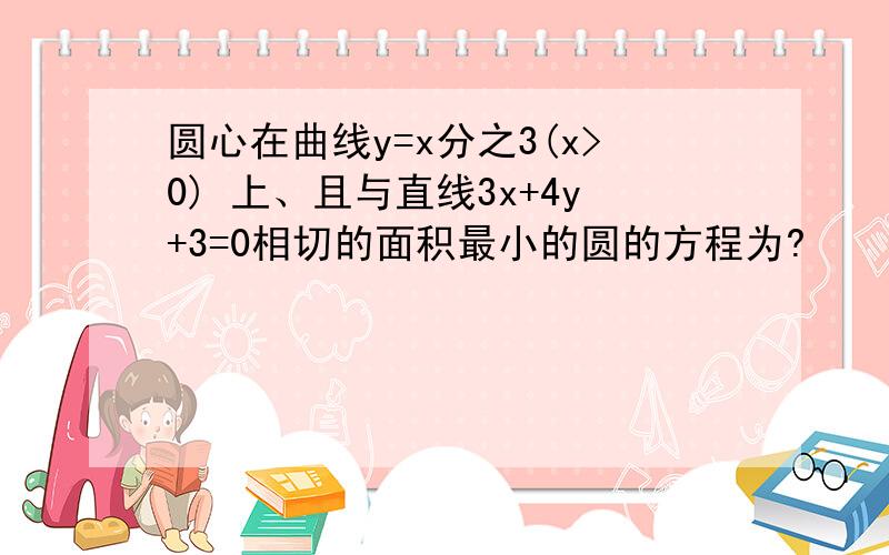 圆心在曲线y=x分之3(x>0) 上、且与直线3x+4y+3=0相切的面积最小的圆的方程为?