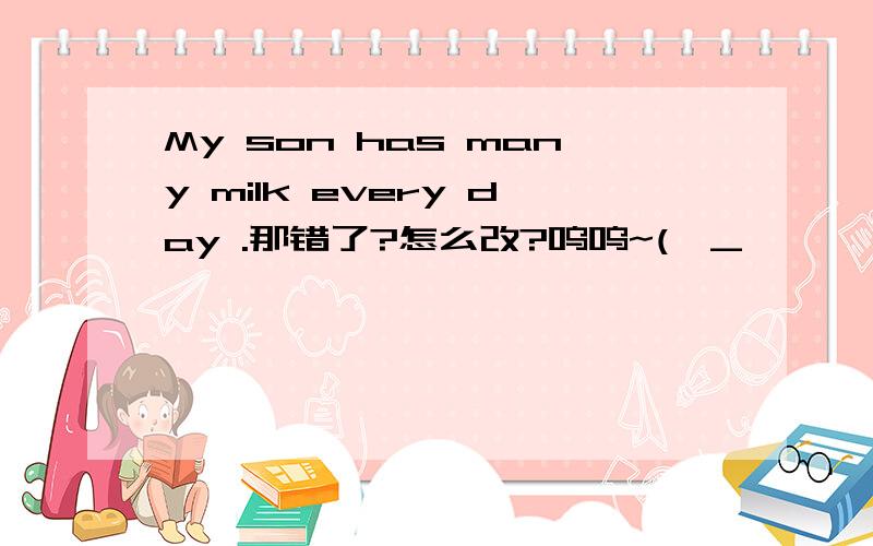 My son has many milk every day .那错了?怎么改?呜呜~(>_