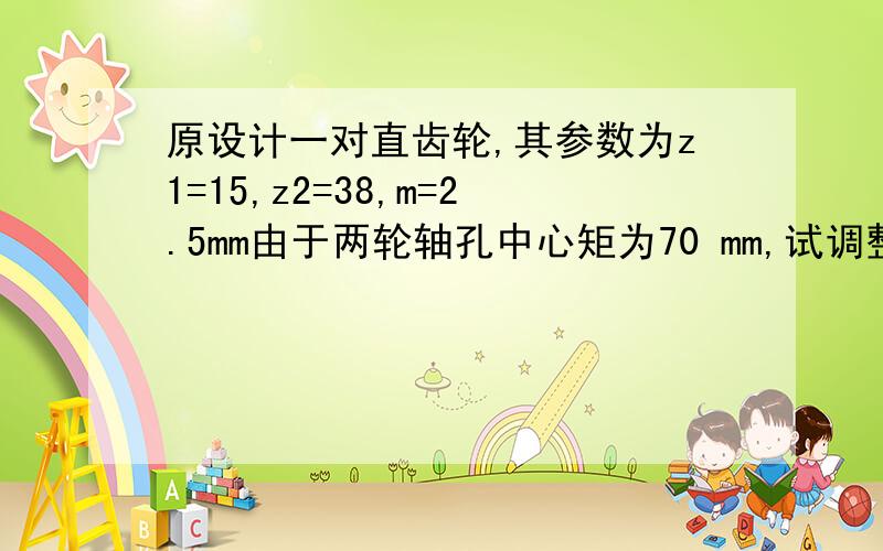 原设计一对直齿轮,其参数为z1=15,z2=38,m=2.5mm由于两轮轴孔中心矩为70 mm,试调整齿数以适应轴孔中心