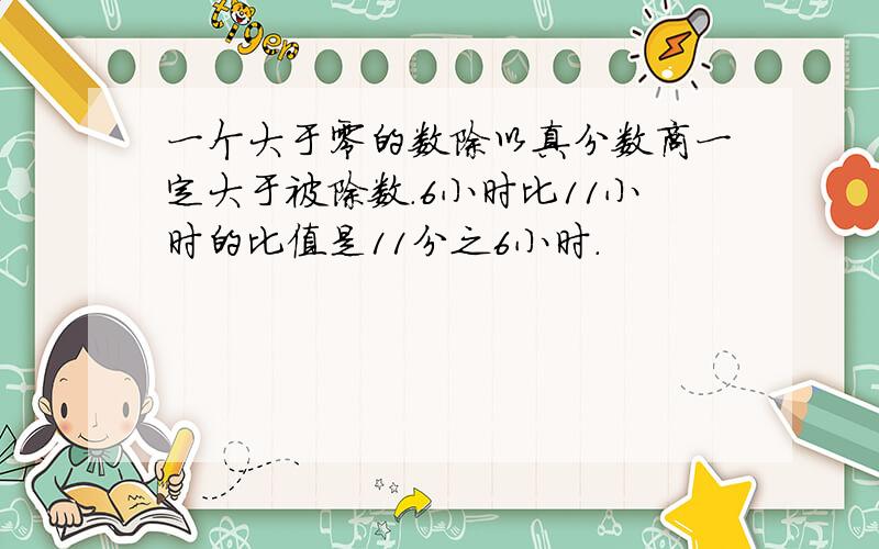 一个大于零的数除以真分数商一定大于被除数.6小时比11小时的比值是11分之6小时.