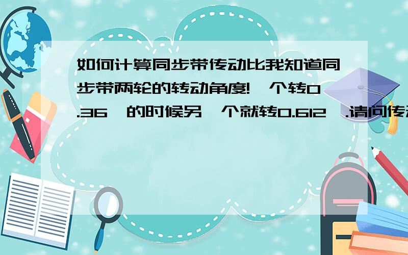 如何计算同步带传动比我知道同步带两轮的转动角度!一个转0.36°的时候另一个就转0.612°.请问传动比是多少啊?是不是