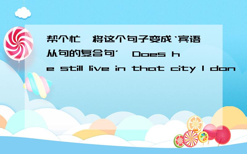 帮个忙,将这个句子变成‘宾语从句的复合句’,Does he still live in that city I don'