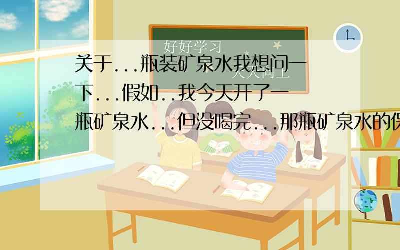 关于...瓶装矿泉水我想问一下...假如..我今天开了一瓶矿泉水...但没喝完...那瓶矿泉水的保质期...最多可以留几