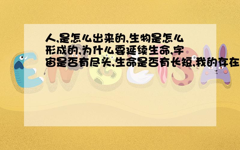 人,是怎么出来的,生物是怎么形成的,为什么要延续生命,宇宙是否有尽头,生命是否有长短,我的存在有何意义,世界的存在有何意