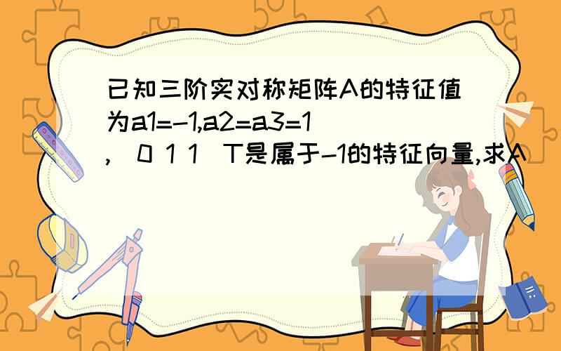 已知三阶实对称矩阵A的特征值为a1=-1,a2=a3=1,(0 1 1)T是属于-1的特征向量,求A