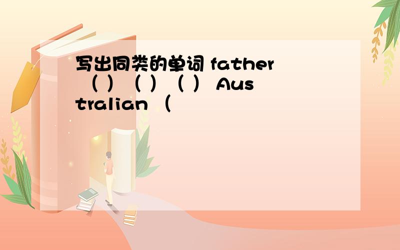 写出同类的单词 father （ ）（ ）（ ） Australian （