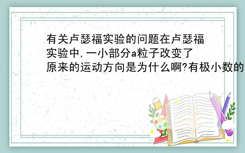 有关卢瑟福实验的问题在卢瑟福实验中,一小部分a粒子改变了原来的运动方向是为什么啊?有极小数的a粒子被弹回来的原因又是什么