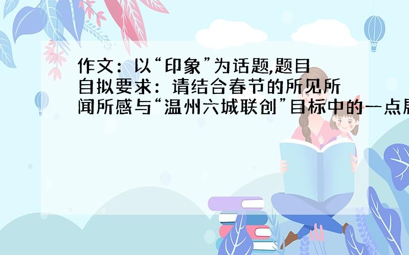 作文：以“印象”为话题,题目自拟要求：请结合春节的所见所闻所感与“温州六城联创”目标中的一点展开