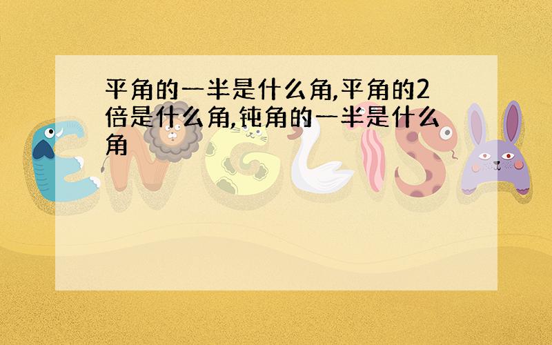 平角的一半是什么角,平角的2倍是什么角,钝角的一半是什么角