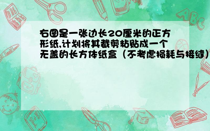 右图是一张边长20厘米的正方形纸,计划将其裁剪粘贴成一个无盖的长方体纸盒（不考虑损耗与接缝）