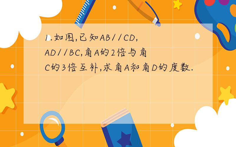 1.如图,已知AB//CD,AD//BC,角A的2倍与角C的3倍互补,求角A和角D的度数.