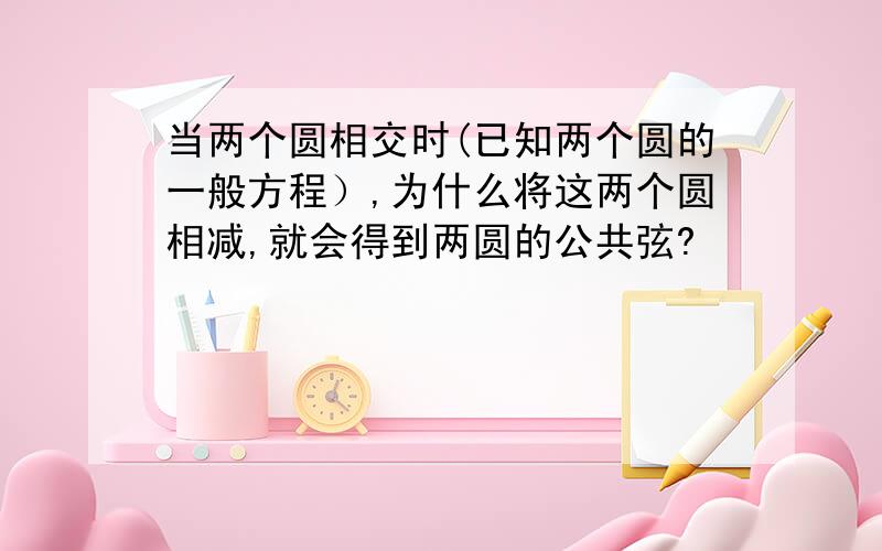 当两个圆相交时(已知两个圆的一般方程）,为什么将这两个圆相减,就会得到两圆的公共弦?