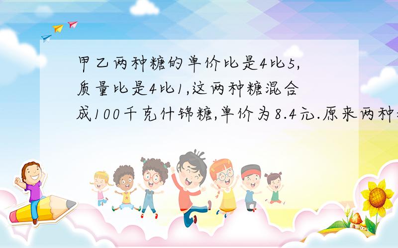 甲乙两种糖的单价比是4比5,质量比是4比1,这两种糖混合成100千克什锦糖,单价为8.4元.原来两种糖的单价各是多少