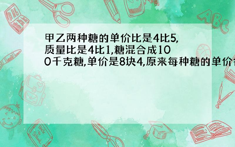 甲乙两种糖的单价比是4比5,质量比是4比1,糖混合成100千克糖,单价是8块4,原来每种糖的单价各是多少