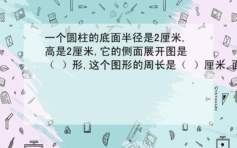 一个圆柱的底面半径是2厘米,高是2厘米,它的侧面展开图是（ ）形,这个图形的周长是（ ）厘米,面积是（