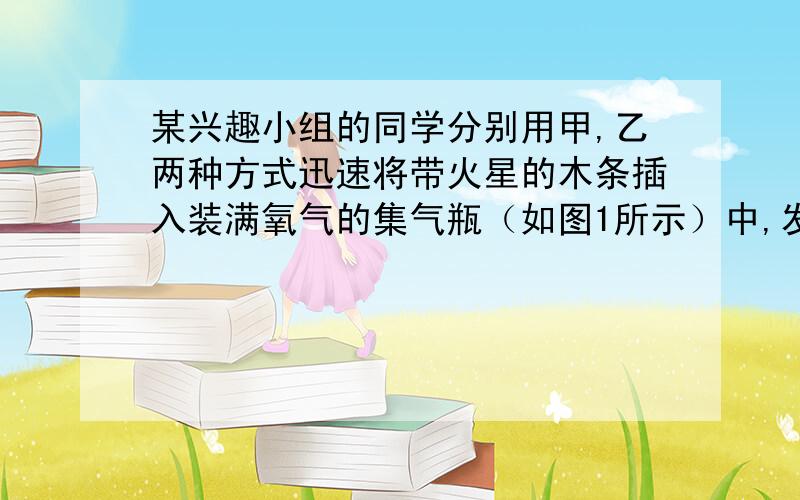 某兴趣小组的同学分别用甲,乙两种方式迅速将带火星的木条插入装满氧气的集气瓶（如图1所示）中,发现木条复燃,且在甲中燃烧比