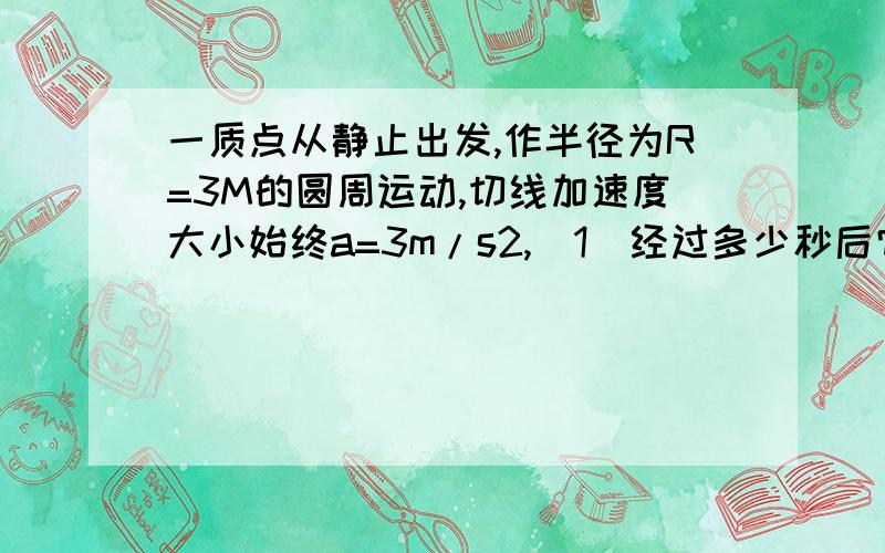 一质点从静止出发,作半径为R=3M的圆周运动,切线加速度大小始终a=3m/s2,（1）经过多少秒后它的总加速度恰好与半径