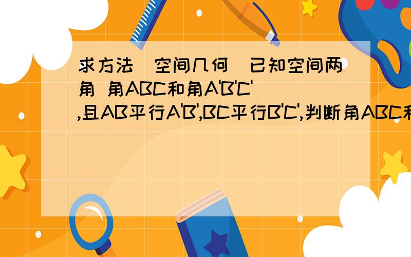 求方法(空间几何)已知空间两角 角ABC和角A'B'C',且AB平行A'B',BC平行B'C',判断角ABC和角A'B'