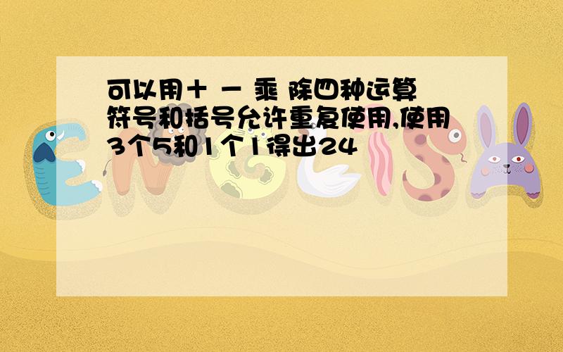 可以用＋ － 乘 除四种运算符号和括号允许重复使用,使用3个5和1个1得出24