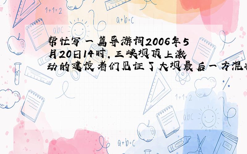 帮忙写一篇导游词2006年5月20日14时,三峡坝顶上激动的建设者们见证了大坝最后一方混凝土浇筑的历史性时刻.至此,世界