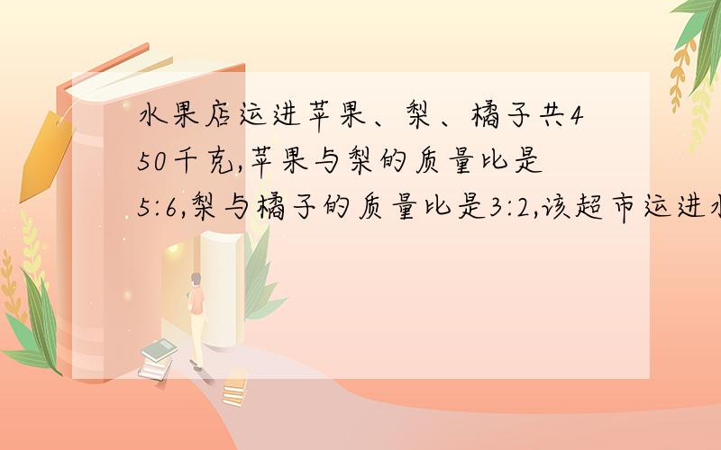 水果店运进苹果、梨、橘子共450千克,苹果与梨的质量比是5:6,梨与橘子的质量比是3:2,该超市运进水果多少