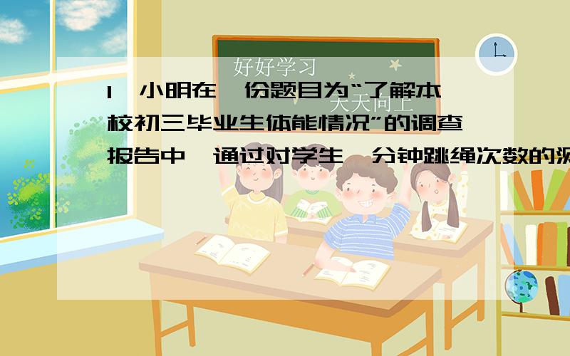 1、小明在一份题目为“了解本校初三毕业生体能情况”的调查报告中,通过对学生一分钟跳绳次数的测试成绩的整理与计算,得出89