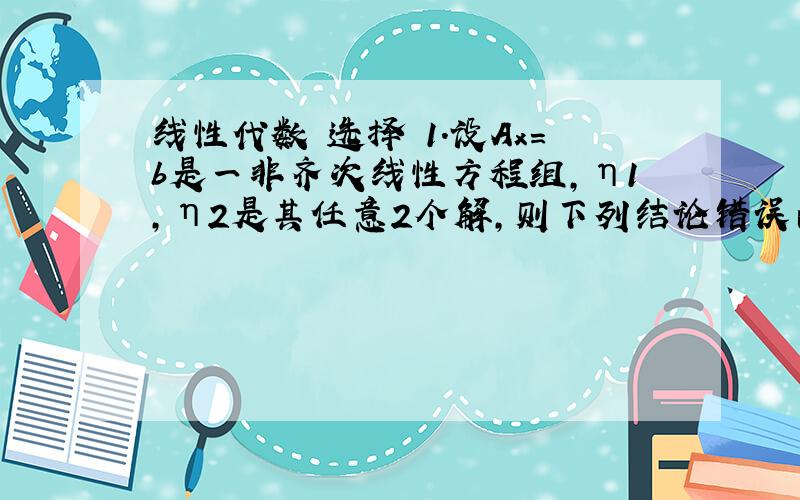 线性代数 选择 1.设Ax=b是一非齐次线性方程组,η1,η2是其任意2个解,则下列结论错误的是（ ）A.η1+η2是A