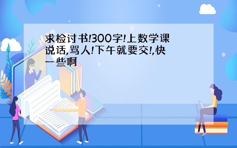 求检讨书!300字!上数学课说话,骂人!下午就要交!,快一些啊