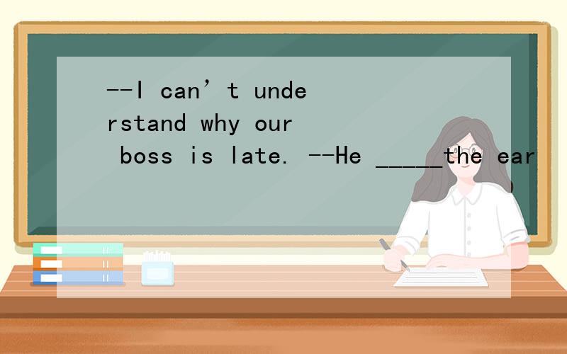 --I can’t understand why our boss is late. --He _____the ear