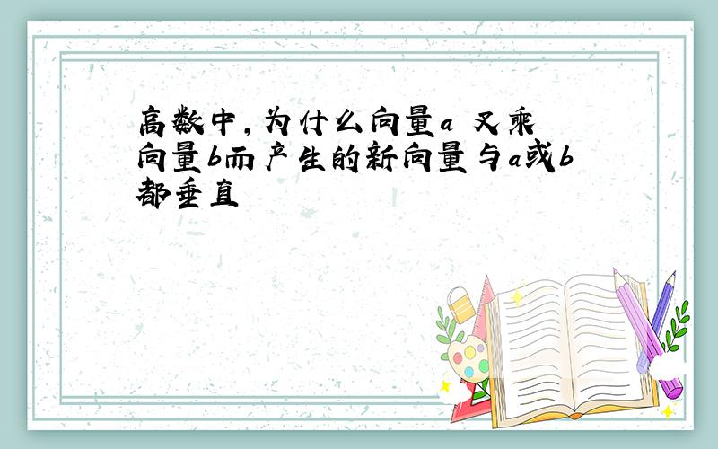 高数中,为什么向量a 叉乘 向量b而产生的新向量与a或b都垂直