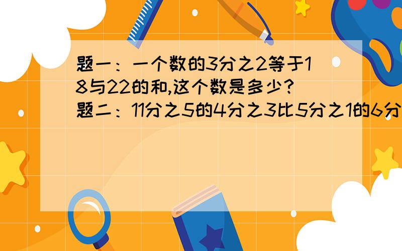 题一：一个数的3分之2等于18与22的和,这个数是多少?题二：11分之5的4分之3比5分之1的6分之5多多少?