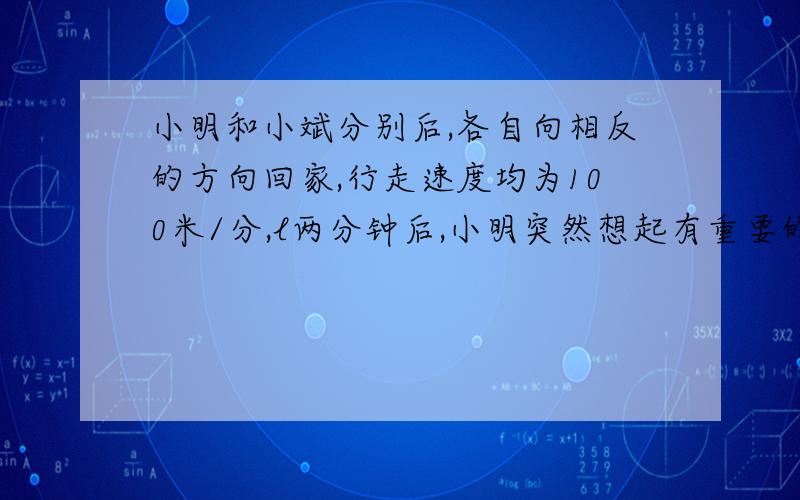 小明和小斌分别后,各自向相反的方向回家,行走速度均为100米/分,l两分钟后,小明突然想起有重要的事