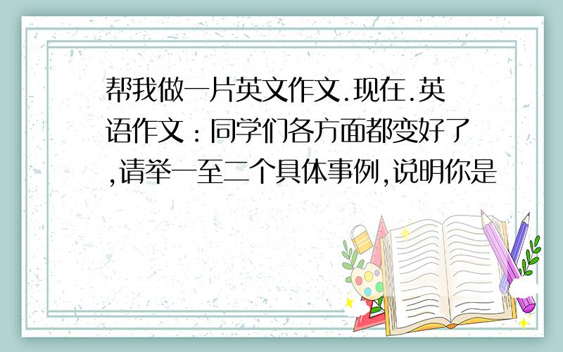 帮我做一片英文作文.现在.英语作文：同学们各方面都变好了,请举一至二个具体事例,说明你是