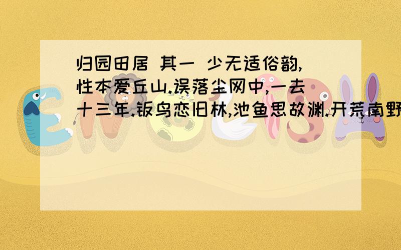 归园田居 其一 少无适俗韵,性本爱丘山.误落尘网中,一去十三年.羁鸟恋旧林,池鱼思故渊.开荒南野际