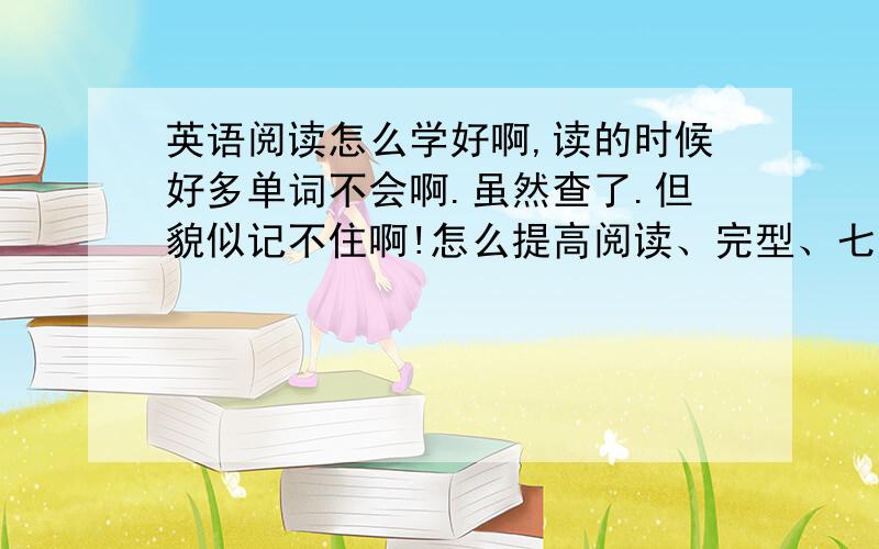 英语阅读怎么学好啊,读的时候好多单词不会啊.虽然查了.但貌似记不住啊!怎么提高阅读、完型、七选五啊.＋＿＋