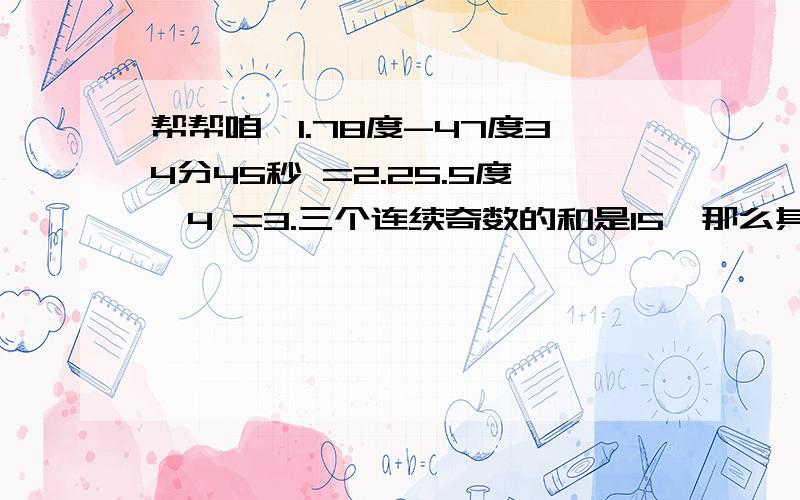 帮帮咱、1.78度-47度34分45秒 =2.25.5度÷4 =3.三个连续奇数的和是15,那么其中最大的奇数是 .4.