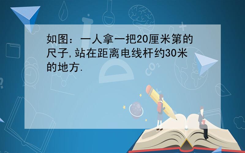 如图：一人拿一把20厘米第的尺子,站在距离电线杆约30米的地方.