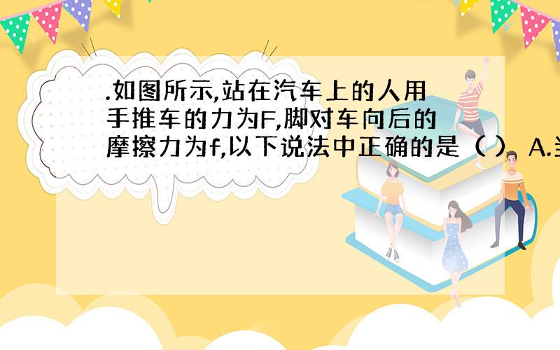 .如图所示,站在汽车上的人用手推车的力为F,脚对车向后的摩擦力为f,以下说法中正确的是（ ） A.当车匀速