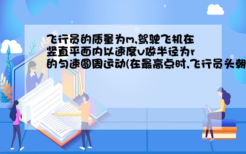 飞行员的质量为m,驾驶飞机在竖直平面内以速度v做半径为r的匀速圆周运动(在最高点时,飞行员头朝下)