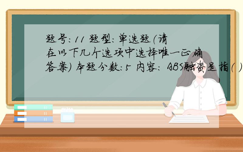 题号:11 题型:单选题（请在以下几个选项中选择唯一正确答案） 本题分数:5 内容: ABS融资是指（ ） 选项: a