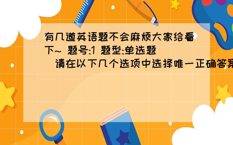 有几道英语题不会麻烦大家给看下~ 题号:1 题型:单选题（请在以下几个选项中选择唯一正确答案） 本题分数:5